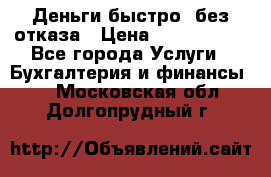 Деньги быстро, без отказа › Цена ­ 3 000 000 - Все города Услуги » Бухгалтерия и финансы   . Московская обл.,Долгопрудный г.